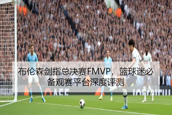 布伦森剑指总决赛FMVP，篮球迷必备观赛平台深度评测